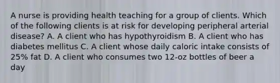 A nurse is providing health teaching for a group of clients. Which of the following clients is at risk for developing peripheral arterial disease? A. A client who has hypothyroidism B. A client who has diabetes mellitus C. A client whose daily caloric intake consists of 25% fat D. A client who consumes two 12-oz bottles of beer a day