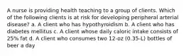 A nurse is providing health teaching to a group of clients. Which of the following clients is at risk for developing peripheral arterial disease? a. A client who has hypothyroidism b. A client who has diabetes mellitus c. A client whose daily caloric intake consists of 25% fat d. A client who consumes two 12-oz (0.35-L) bottles of beer a day