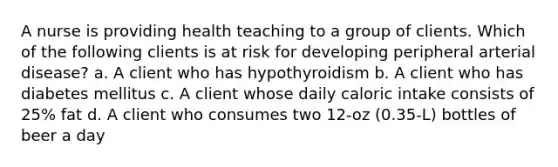 A nurse is providing health teaching to a group of clients. Which of the following clients is at risk for developing peripheral arterial disease? a. A client who has hypothyroidism b. A client who has diabetes mellitus c. A client whose daily caloric intake consists of 25% fat d. A client who consumes two 12-oz (0.35-L) bottles of beer a day