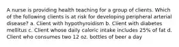 A nurse is providing health teaching for a group of clients. Which of the following clients is at risk for developing peripheral arterial disease? a. Client with hypothyroidism b. Client with diabetes mellitus c. Client whose daily caloric intake includes 25% of fat d. Client who consumes two 12 oz. bottles of beer a day