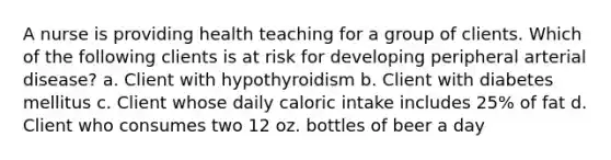 A nurse is providing health teaching for a group of clients. Which of the following clients is at risk for developing peripheral arterial disease? a. Client with hypothyroidism b. Client with diabetes mellitus c. Client whose daily caloric intake includes 25% of fat d. Client who consumes two 12 oz. bottles of beer a day