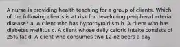 A nurse is providing health teaching for a group of clients. Which of the following clients is at risk for developing peripheral arterial disease? a. A client who has hypothyroidism b. A client who has diabetes mellitus c. A client whose daily caloric intake consists of 25% fat d. A client who consumes two 12-oz beers a day