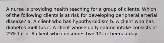 A nurse is providing health teaching for a group of clients. Which of the following clients is at risk for developing peripheral arterial disease? a. A client who has hypothyroidism b. A client who has diabetes mellitus c. A client whose daily caloric intake consists of 25% fat d. A client who consumes two 12-oz beers a day