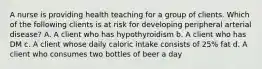 A nurse is providing health teaching for a group of clients. Which of the following clients is at risk for developing peripheral arterial disease? A. A client who has hypothyroidism b. A client who has DM c. A client whose daily caloric intake consists of 25% fat d. A client who consumes two bottles of beer a day