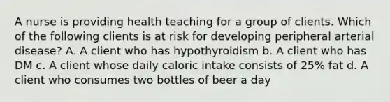 A nurse is providing health teaching for a group of clients. Which of the following clients is at risk for developing peripheral arterial disease? A. A client who has hypothyroidism b. A client who has DM c. A client whose daily caloric intake consists of 25% fat d. A client who consumes two bottles of beer a day