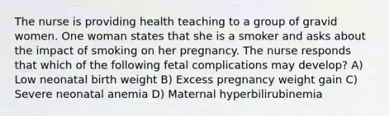 The nurse is providing health teaching to a group of gravid women. One woman states that she is a smoker and asks about the impact of smoking on her pregnancy. The nurse responds that which of the following fetal complications may develop? A) Low neonatal birth weight B) Excess pregnancy weight gain C) Severe neonatal anemia D) Maternal hyperbilirubinemia