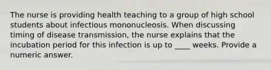 The nurse is providing health teaching to a group of high school students about infectious mononucleosis. When discussing timing of disease transmission, the nurse explains that the incubation period for this infection is up to ____ weeks. Provide a numeric answer.