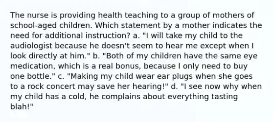 The nurse is providing health teaching to a group of mothers of school-aged children. Which statement by a mother indicates the need for additional instruction? a. "I will take my child to the audiologist because he doesn't seem to hear me except when I look directly at him." b. "Both of my children have the same eye medication, which is a real bonus, because I only need to buy one bottle." c. "Making my child wear ear plugs when she goes to a rock concert may save her hearing!" d. "I see now why when my child has a cold, he complains about everything tasting blah!"