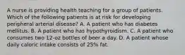 A nurse is providing health teaching for a group of patients. Which of the following patients is at risk for developing peripheral arterial disease? A. A patient who has diabetes mellitus. B. A patient who has hypothyroidism. C. A patient who consumes two 12-oz bottles of beer a day. D. A patient whose daily caloric intake consists of 25% fat.