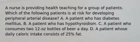 A nurse is providing health teaching for a group of patients. Which of the following patients is at risk for developing peripheral arterial disease? A. A patient who has diabetes mellitus. B. A patient who has hypothyroidism. C. A patient who consumes two 12-oz bottles of beer a day. D. A patient whose daily caloric intake consists of 25% fat.