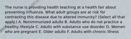 The nurse is providing health teaching at a health fair about preventing influenza. What adult groups are at risk for contracting this disease due to altered immunity? (Select all that apply.) A. Nonimmunized adults B. Adults who do not practice a healthy lifestyle C. Adults with substance use disorder D. Women who are pregnant E. Older adults F. Adults with chronic illness