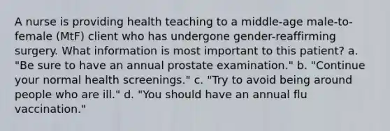 A nurse is providing health teaching to a middle-age male-to-female (MtF) client who has undergone gender-reaffirming surgery. What information is most important to this patient? a. "Be sure to have an annual prostate examination." b. "Continue your normal health screenings." c. "Try to avoid being around people who are ill." d. "You should have an annual flu vaccination."