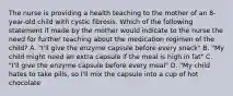 The nurse is providing a health teaching to the mother of an 8-year-old child with cystic fibrosis. Which of the following statement if made by the mother would indicate to the nurse the need for further teaching about the medication regimen of the child? A. "I'll give the enzyme capsule before every snack" B. "My child might need an extra capsule if the meal is high in fat" C. "I'll give the enzyme capsule before every meal" D. "My child hates to take pills, so I'll mix the capsule into a cup of hot chocolate