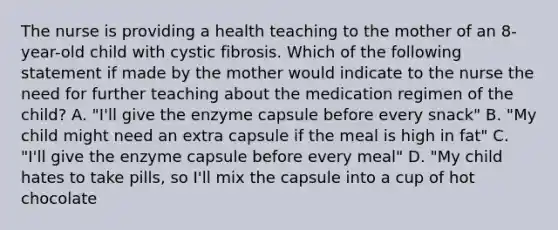 The nurse is providing a health teaching to the mother of an 8-year-old child with cystic fibrosis. Which of the following statement if made by the mother would indicate to the nurse the need for further teaching about the medication regimen of the child? A. "I'll give the enzyme capsule before every snack" B. "My child might need an extra capsule if the meal is high in fat" C. "I'll give the enzyme capsule before every meal" D. "My child hates to take pills, so I'll mix the capsule into a cup of hot chocolate