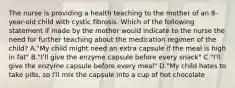 The nurse is providing a health teaching to the mother of an 8-year-old child with cystic fibrosis. Which of the following statement if made by the mother would indicate to the nurse the need for further teaching about the medication regimen of the child? A."My child might need an extra capsule if the meal is high in fat" B."I'll give the enzyme capsule before every snack" C."I'll give the enzyme capsule before every meal" D."My child hates to take pills, so I'll mix the capsule into a cup of hot chocolate