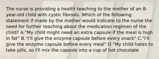 The nurse is providing a health teaching to the mother of an 8-year-old child with cystic fibrosis. Which of the following statement if made by the mother would indicate to the nurse the need for further teaching about the medication regimen of the child? A."My child might need an extra capsule if the meal is high in fat" B."I'll give the enzyme capsule before every snack" C."I'll give the enzyme capsule before every meal" D."My child hates to take pills, so I'll mix the capsule into a cup of hot chocolate