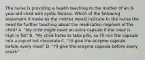 The nurse is providing a health teaching to the mother of an 8-year-old child with cystic fibrosis. Which of the following statement if made by the mother would indicate to the nurse the need for further teaching about the medication regimen of the child? A. "My child might need an extra capsule if the meal is high in fat" B. "My child hates to take pills, so I'll mix the capsule into a cup of hot chocolate C. "I'll give the enzyme capsule before every meal" D. "I'll give the enzyme capsule before every snack"