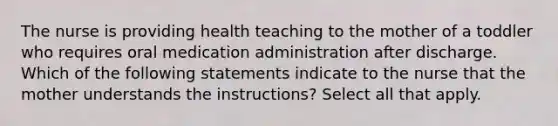 The nurse is providing health teaching to the mother of a toddler who requires oral medication administration after discharge. Which of the following statements indicate to the nurse that the mother understands the instructions? Select all that apply.