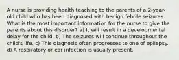 A nurse is providing health teaching to the parents of a 2-year-old child who has been diagnosed with benign febrile seizures. What is the most important information for the nurse to give the parents about this disorder? a) It will result in a developmental delay for the child. b) The seizures will continue throughout the child's life. c) This diagnosis often progresses to one of epilepsy. d) A respiratory or ear infection is usually present.