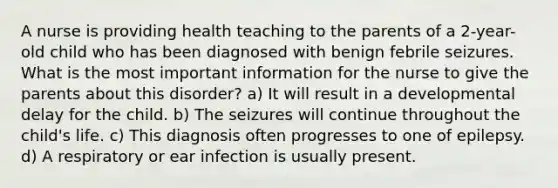 A nurse is providing health teaching to the parents of a 2-year-old child who has been diagnosed with benign febrile seizures. What is the most important information for the nurse to give the parents about this disorder? a) It will result in a developmental delay for the child. b) The seizures will continue throughout the child's life. c) This diagnosis often progresses to one of epilepsy. d) A respiratory or ear infection is usually present.