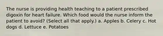 The nurse is providing health teaching to a patient prescribed digoxin for heart failure. Which food would the nurse inform the patient to avoid? (Select all that apply.) a. Apples b. Celery c. Hot dogs d. Lettuce e. Potatoes