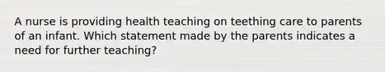 A nurse is providing health teaching on teething care to parents of an infant. Which statement made by the parents indicates a need for further teaching?