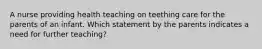 A nurse providing health teaching on teething care for the parents of an infant. Which statement by the parents indicates a need for further teaching?