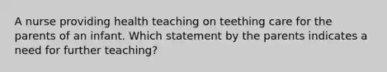 A nurse providing health teaching on teething care for the parents of an infant. Which statement by the parents indicates a need for further teaching?