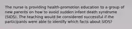 The nurse is providing health-promotion education to a group of new parents on how to avoid sudden infant death syndrome (SIDS). The teaching would be considered successful if the participants were able to identify which facts about SIDS?