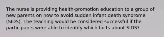 The nurse is providing health-promotion education to a group of new parents on how to avoid sudden infant death syndrome (SIDS). The teaching would be considered successful if the participants were able to identify which facts about SIDS?