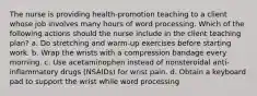 The nurse is providing health-promotion teaching to a client whose job involves many hours of word processing. Which of the following actions should the nurse include in the client teaching plan? a. Do stretching and warm-up exercises before starting work. b. Wrap the wrists with a compression bandage every morning. c. Use acetaminophen instead of nonsteroidal anti-inflammatory drugs (NSAIDs) for wrist pain. d. Obtain a keyboard pad to support the wrist while word processing