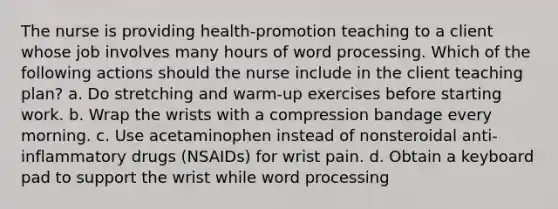 The nurse is providing health-promotion teaching to a client whose job involves many hours of word processing. Which of the following actions should the nurse include in the client teaching plan? a. Do stretching and warm-up exercises before starting work. b. Wrap the wrists with a compression bandage every morning. c. Use acetaminophen instead of nonsteroidal anti-inflammatory drugs (NSAIDs) for wrist pain. d. Obtain a keyboard pad to support the wrist while word processing