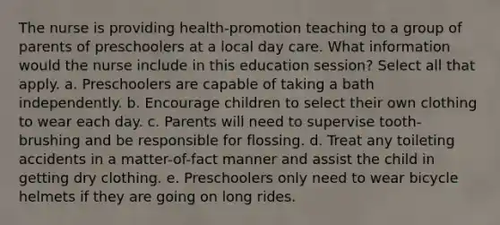 The nurse is providing health-promotion teaching to a group of parents of preschoolers at a local day care. What information would the nurse include in this education session? Select all that apply. a. Preschoolers are capable of taking a bath independently. b. Encourage children to select their own clothing to wear each day. c. Parents will need to supervise tooth-brushing and be responsible for flossing. d. Treat any toileting accidents in a matter-of-fact manner and assist the child in getting dry clothing. e. Preschoolers only need to wear bicycle helmets if they are going on long rides.