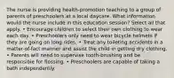 The nurse is providing health-promotion teaching to a group of parents of preschoolers at a local daycare. What information would the nurse include in this education session? Select all that apply. • Encourage children to select their own clothing to wear each day. • Preschoolers only need to wear bicycle helmets if they are going on long rides. • Treat any toileting accidents in a matter-of-fact manner and assist the child in getting dry clothing. • Parents will need to supervise tooth-brushing and be responsible for flossing. • Preschoolers are capable of taking a bath independently.