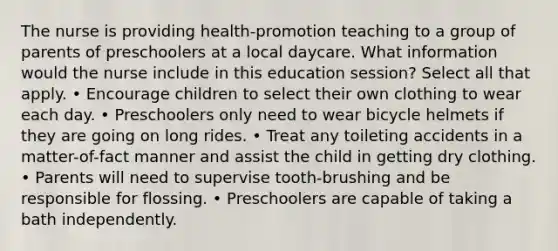 The nurse is providing health-promotion teaching to a group of parents of preschoolers at a local daycare. What information would the nurse include in this education session? Select all that apply. • Encourage children to select their own clothing to wear each day. • Preschoolers only need to wear bicycle helmets if they are going on long rides. • Treat any toileting accidents in a matter-of-fact manner and assist the child in getting dry clothing. • Parents will need to supervise tooth-brushing and be responsible for flossing. • Preschoolers are capable of taking a bath independently.