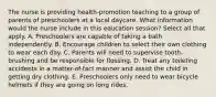 The nurse is providing health-promotion teaching to a group of parents of preschoolers at a local daycare. What information would the nurse include in this education session? Select all that apply. A. Preschoolers are capable of taking a bath independently. B. Encourage children to select their own clothing to wear each day. C. Parents will need to supervise tooth-brushing and be responsible for flossing. D. Treat any toileting accidents in a matter-of-fact manner and assist the child in getting dry clothing. E. Preschoolers only need to wear bicycle helmets if they are going on long rides.