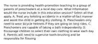 The nurse is providing health-promotion teaching to a group of parents of preschoolers at a local day care. What information would the nurse include in this education session? Select all that apply. A. Treat any toileting accidents in a matter-of-fact manner and assist the child in getting dry clothing. B. Preschoolers only need to wear bicycle helmets if they are going on long rides. C. Preschoolers are capable of taking a bath independently. D. Encourage children to select their own clothing to wear each day. E. Parents will need to supervise tooth-brushing and be responsible for flossing.