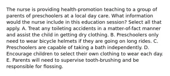 The nurse is providing health-promotion teaching to a group of parents of preschoolers at a local day care. What information would the nurse include in this education session? Select all that apply. A. Treat any toileting accidents in a matter-of-fact manner and assist the child in getting dry clothing. B. Preschoolers only need to wear bicycle helmets if they are going on long rides. C. Preschoolers are capable of taking a bath independently. D. Encourage children to select their own clothing to wear each day. E. Parents will need to supervise tooth-brushing and be responsible for flossing.