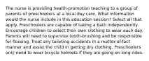 The nurse is providing health-promotion teaching to a group of parents of preschoolers at a local day care. What information would the nurse include in this education session? Select all that apply. Preschoolers are capable of taking a bath independently. Encourage children to select their own clothing to wear each day. Parents will need to supervise tooth-brushing and be responsible for flossing. Treat any toileting accidents in a matter-of-fact manner and assist the child in getting dry clothing. Preschoolers only need to wear bicycle helmets if they are going on long rides.