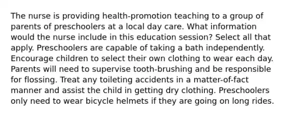 The nurse is providing health-promotion teaching to a group of parents of preschoolers at a local day care. What information would the nurse include in this education session? Select all that apply. Preschoolers are capable of taking a bath independently. Encourage children to select their own clothing to wear each day. Parents will need to supervise tooth-brushing and be responsible for flossing. Treat any toileting accidents in a matter-of-fact manner and assist the child in getting dry clothing. Preschoolers only need to wear bicycle helmets if they are going on long rides.