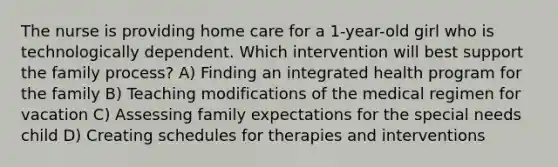 The nurse is providing home care for a 1-year-old girl who is technologically dependent. Which intervention will best support the family process? A) Finding an integrated health program for the family B) Teaching modifications of the medical regimen for vacation C) Assessing family expectations for the special needs child D) Creating schedules for therapies and interventions