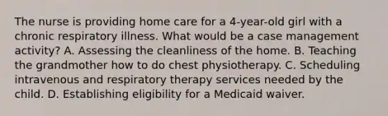 The nurse is providing home care for a 4-year-old girl with a chronic respiratory illness. What would be a case management activity? A. Assessing the cleanliness of the home. B. Teaching the grandmother how to do chest physiotherapy. C. Scheduling intravenous and respiratory therapy services needed by the child. D. Establishing eligibility for a Medicaid waiver.