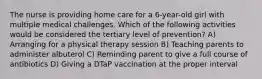 The nurse is providing home care for a 6-year-old girl with multiple medical challenges. Which of the following activities would be considered the tertiary level of prevention? A) Arranging for a physical therapy session B) Teaching parents to administer albuterol C) Reminding parent to give a full course of antibiotics D) Giving a DTaP vaccination at the proper interval