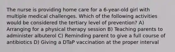 The nurse is providing home care for a 6-year-old girl with multiple medical challenges. Which of the following activities would be considered the tertiary level of prevention? A) Arranging for a physical therapy session B) Teaching parents to administer albuterol C) Reminding parent to give a full course of antibiotics D) Giving a DTaP vaccination at the proper interval