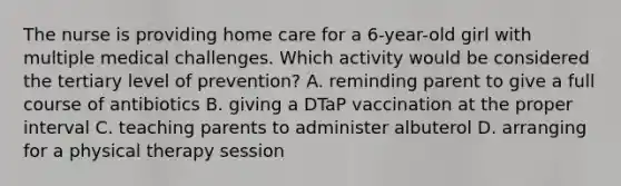 The nurse is providing home care for a 6-year-old girl with multiple medical challenges. Which activity would be considered the tertiary level of prevention? A. reminding parent to give a full course of antibiotics B. giving a DTaP vaccination at the proper interval C. teaching parents to administer albuterol D. arranging for a physical therapy session