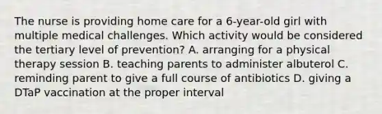 The nurse is providing home care for a 6-year-old girl with multiple medical challenges. Which activity would be considered the tertiary level of prevention? A. arranging for a physical therapy session B. teaching parents to administer albuterol C. reminding parent to give a full course of antibiotics D. giving a DTaP vaccination at the proper interval