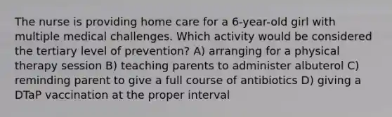 The nurse is providing home care for a 6-year-old girl with multiple medical challenges. Which activity would be considered the tertiary level of prevention? A) arranging for a physical therapy session B) teaching parents to administer albuterol C) reminding parent to give a full course of antibiotics D) giving a DTaP vaccination at the proper interval