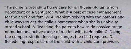 The nurse is providing home care for an 8-year-old girl who is dependent on a ventilator. What is a part of case management for the child and family? A. <a href='https://www.questionai.com/knowledge/kZi0diIlxK-problem-solving' class='anchor-knowledge'>problem solving</a> with the parents and child ways to get the child's homework when she is unable to attend school. B. Teaching the parents how to do passive range of motion and active range of motion with their child. C. Doing the complex sterile dressing changes the child requires. D. Scheduling respite care of the child with a child care provider.