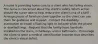 A nurse is providing home care to a client who has failing vision. The nurse is concerned about the client's safety. Which action should the nurse take to help reduce the client's risk of a fall? -Arrange pieces of furniture close together so the client can use them for guidance and support. -Contact the disability association to install a flashing light to indicate when the phone or doorbell rings. -Request that the family have handrails installed on the stairs, in hallways, and in bathrooms. -Encourage the client to wear a medical identification bracelet that describes the client's visual deficit.