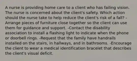 A nurse is providing home care to a client who has failing vision. The nurse is concerned about the client's safety. Which action should the nurse take to help reduce the client's risk of a fall? -Arrange pieces of furniture close together so the client can use them for guidance and support. -Contact the disability association to install a flashing light to indicate when the phone or doorbell rings. -Request that <a href='https://www.questionai.com/knowledge/kA6X3FwvKj-the-family' class='anchor-knowledge'>the family</a> have handrails installed on the stairs, in hallways, and in bathrooms. -Encourage the client to wear a medical identification bracelet that describes the client's visual deficit.